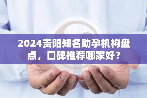 2024贵阳知名助孕机构盘点，口碑推荐哪家好？