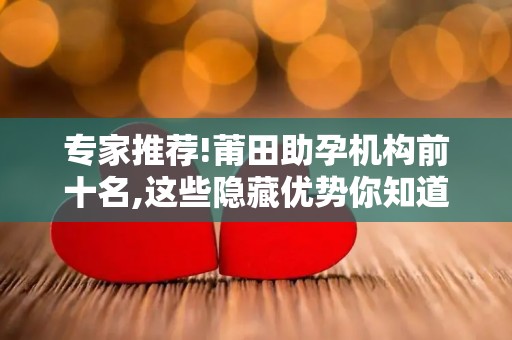 专家推荐!莆田助孕机构前十名,这些隐藏优势你知道吗？