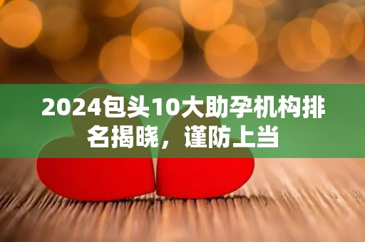 2024包头10大助孕机构排名揭晓，谨防上当