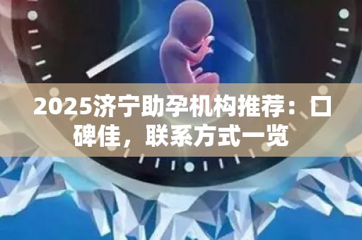 2025济宁助孕机构推荐：口碑佳，联系方式一览
