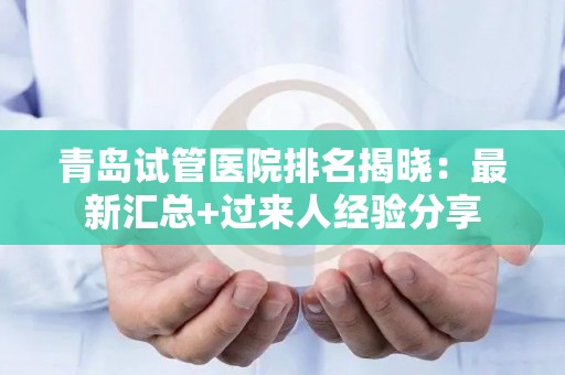 青岛试管医院排名揭晓：最新汇总+过来人经验分享