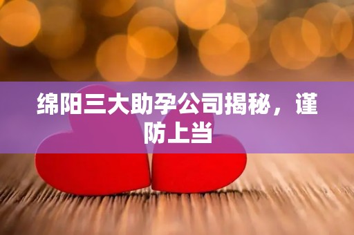 绵阳三大助孕公司揭秘，谨防上当