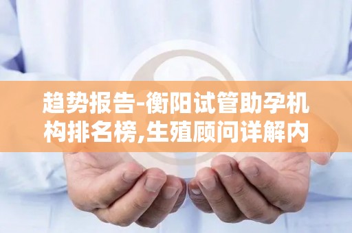 趋势报告-衡阳试管助孕机构排名榜,生殖顾问详解内膜准备黄金时间窗？