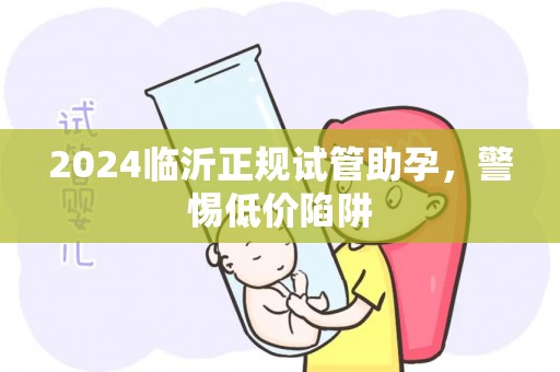 2024临沂正规试管助孕，警惕低价陷阱