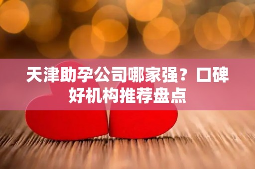 天津助孕公司哪家强？口碑好机构推荐盘点