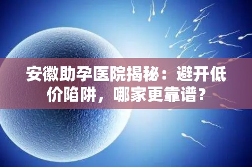 安徽助孕医院揭秘：避开低价陷阱，哪家更靠谱？