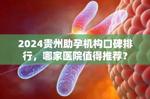 2024贵州助孕机构口碑排行，哪家医院值得推荐？