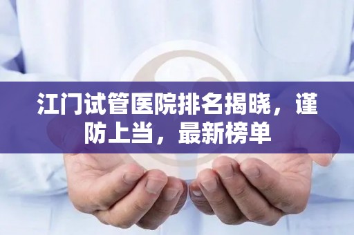 江门试管医院排名揭晓，谨防上当，最新榜单