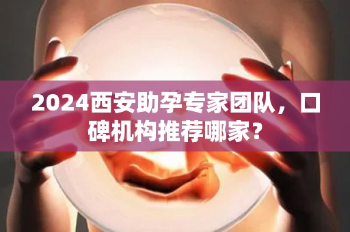 2024西安助孕专家团队，口碑机构推荐哪家？