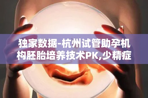 独家数据-杭州试管助孕机构胚胎培养技术PK,少精症患者必收藏!