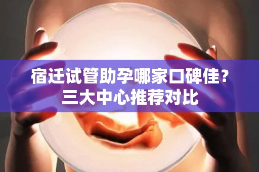 宿迁试管助孕哪家口碑佳？三大中心推荐对比