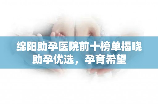 绵阳助孕医院前十榜单揭晓助孕优选，孕育希望