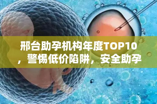 邢台助孕机构年度TOP10，警惕低价陷阱，安全助孕指南