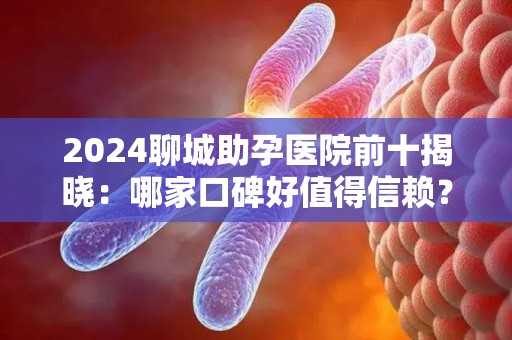 2024聊城助孕医院前十揭晓：哪家口碑好值得信赖？