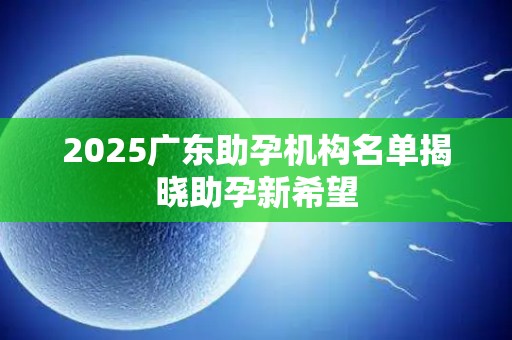 2025广东助孕机构名单揭晓助孕新希望