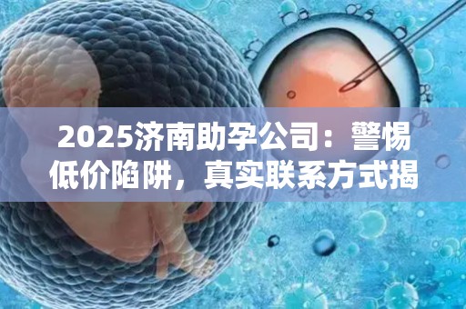 2025济南助孕公司：警惕低价陷阱，真实联系方式揭晓