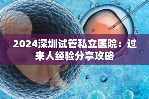 2024深圳试管私立医院：过来人经验分享攻略