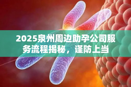 2025泉州周边助孕公司服务流程揭秘，谨防上当