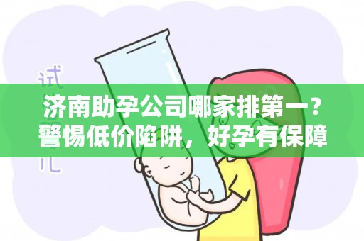 济南助孕公司哪家排第一？警惕低价陷阱，好孕有保障
