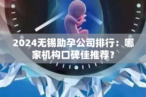 2024无锡助孕公司排行：哪家机构口碑佳推荐？