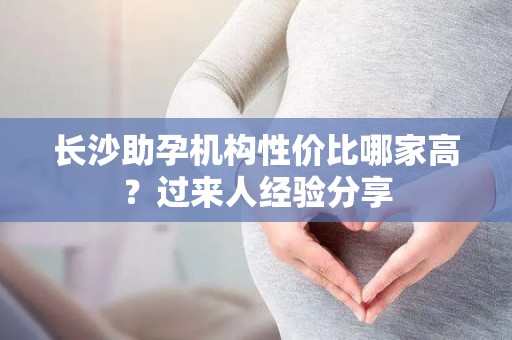 长沙助孕机构性价比哪家高？过来人经验分享
