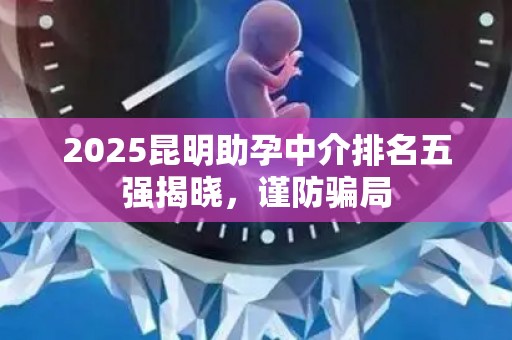 2025昆明助孕中介排名五强揭晓，谨防骗局