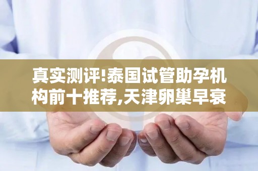 真实测评!泰国试管助孕机构前十推荐,天津卵巢早衰患者必看的选择技巧!