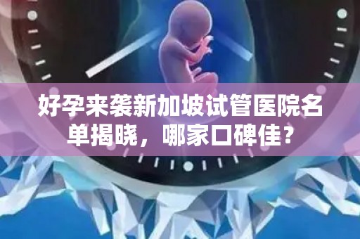 好孕来袭新加坡试管医院名单揭晓，哪家口碑佳？