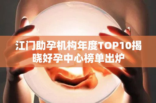 江门助孕机构年度TOP10揭晓好孕中心榜单出炉