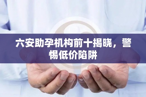 六安助孕机构前十揭晓，警惕低价陷阱