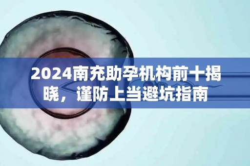 2024南充助孕机构前十揭晓，谨防上当避坑指南