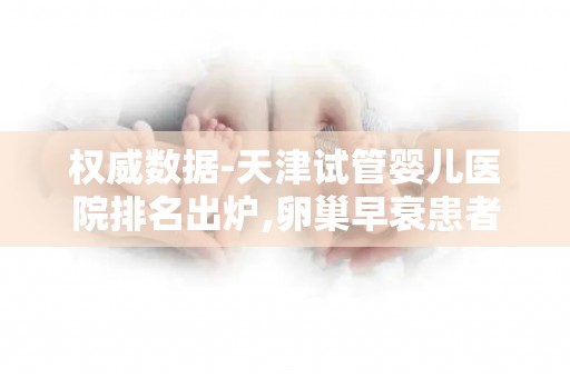 权威数据-天津试管婴儿医院排名出炉,卵巢早衰患者优选!
