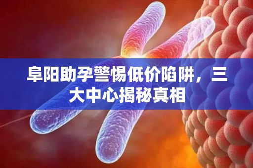 阜阳助孕警惕低价陷阱，三大中心揭秘真相