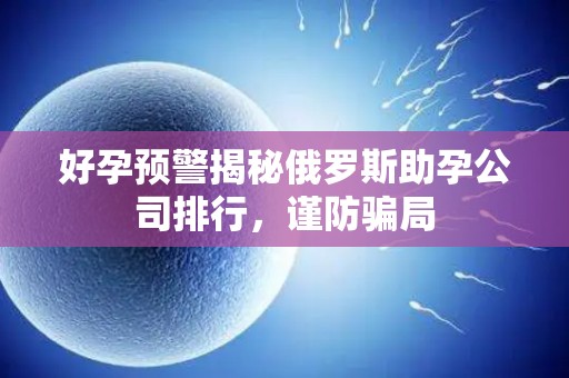 好孕预警揭秘俄罗斯助孕公司排行，谨防骗局