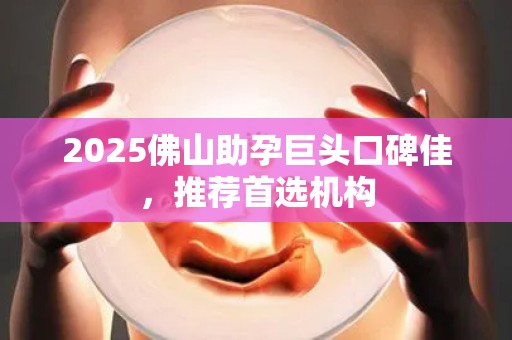 2025佛山助孕巨头口碑佳，推荐首选机构