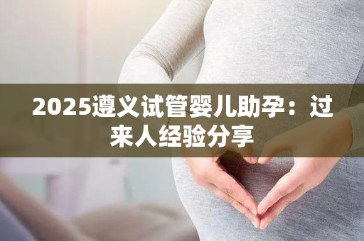 2025遵义试管婴儿助孕：过来人经验分享