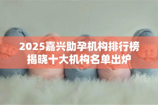 2025嘉兴助孕机构排行榜揭晓十大机构名单出炉