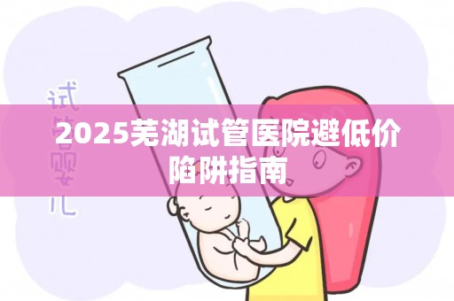 2025芜湖试管医院避低价陷阱指南
