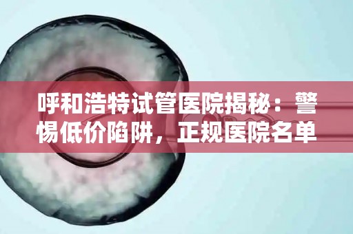 呼和浩特试管医院揭秘：警惕低价陷阱，正规医院名单公布