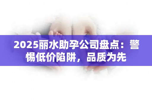 2025丽水助孕公司盘点：警惕低价陷阱，品质为先