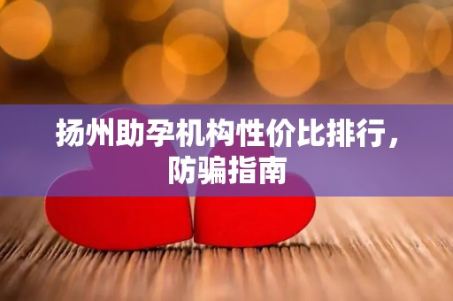 扬州助孕机构性价比排行，防骗指南