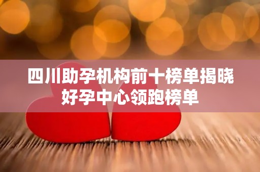 四川助孕机构前十榜单揭晓好孕中心领跑榜单