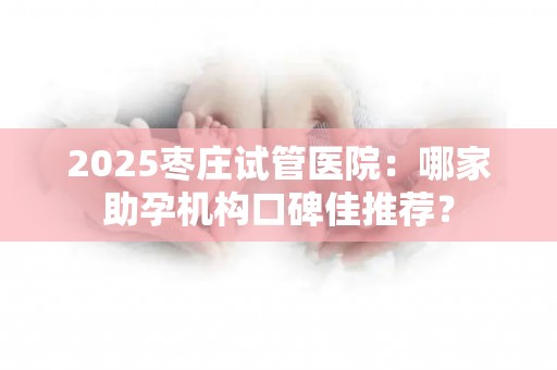 2025枣庄试管医院：哪家助孕机构口碑佳推荐？