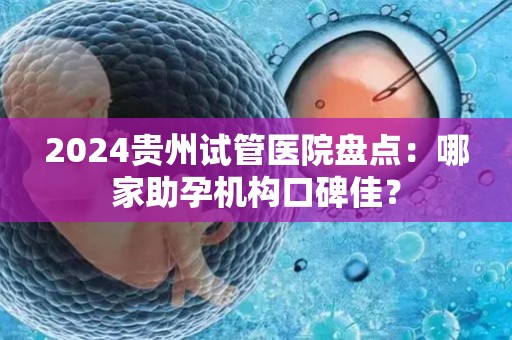 2024贵州试管医院盘点：哪家助孕机构口碑佳？