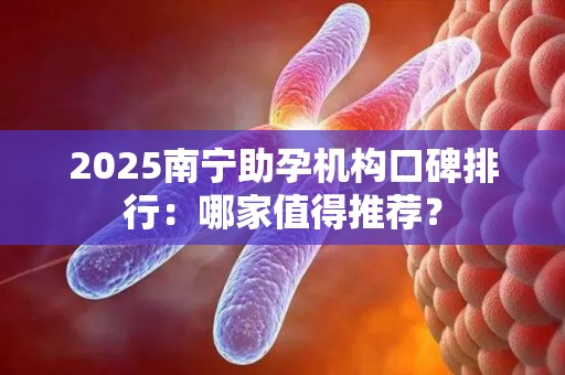 2025南宁助孕机构口碑排行：哪家值得推荐？