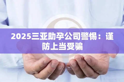 2025三亚助孕公司警惕：谨防上当受骗