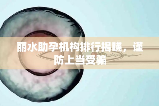 丽水助孕机构排行揭晓，谨防上当受骗