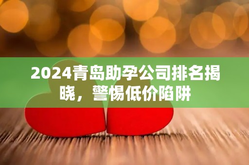 2024青岛助孕公司排名揭晓，警惕低价陷阱