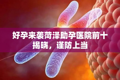 好孕来袭菏泽助孕医院前十揭晓，谨防上当