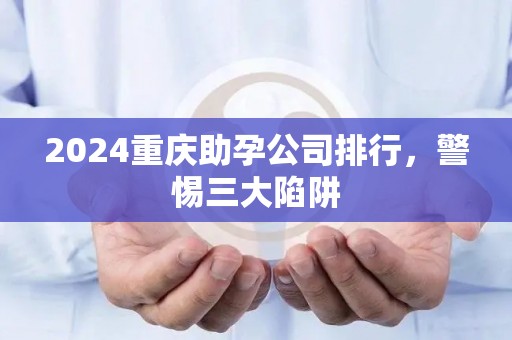 2024重庆助孕公司排行，警惕三大陷阱
